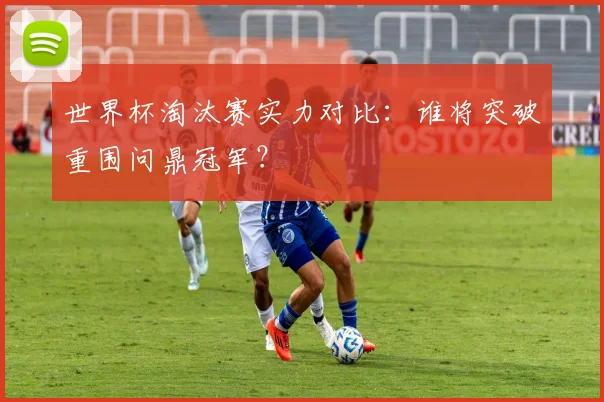 世界杯淘汰赛实力对比：谁将突破重围问鼎冠军？