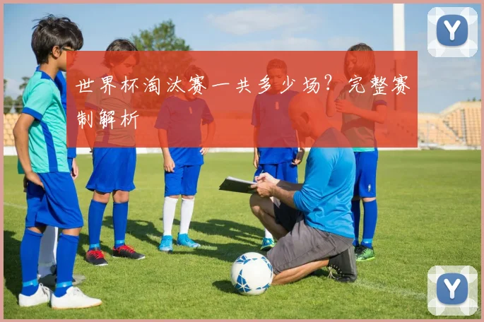 世界杯淘汰赛一共多少场？完整赛制解析