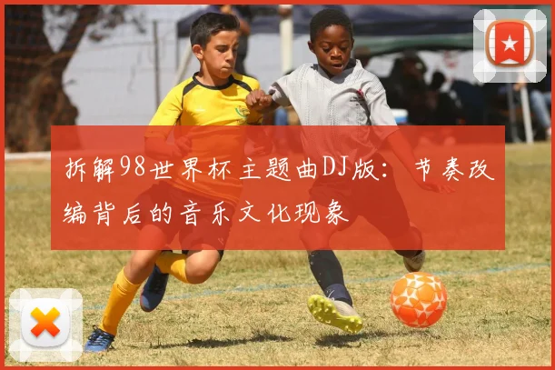 拆解98世界杯主题曲DJ版：节奏改编背后的音乐文化现象