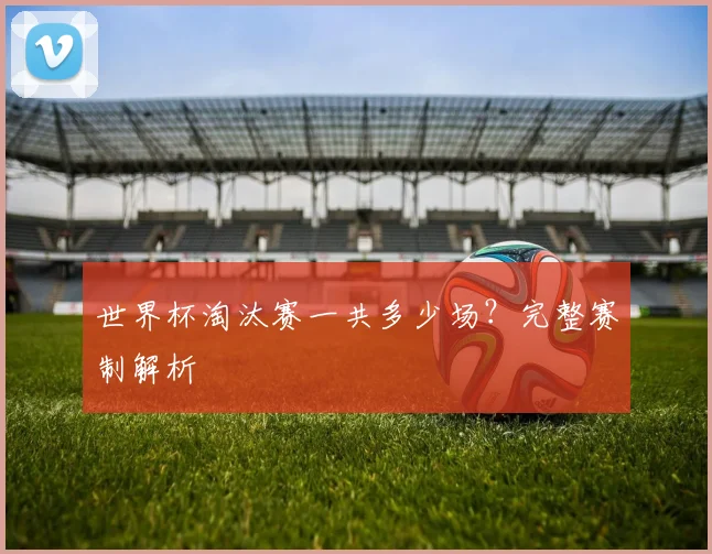 世界杯淘汰赛一共多少场？完整赛制解析