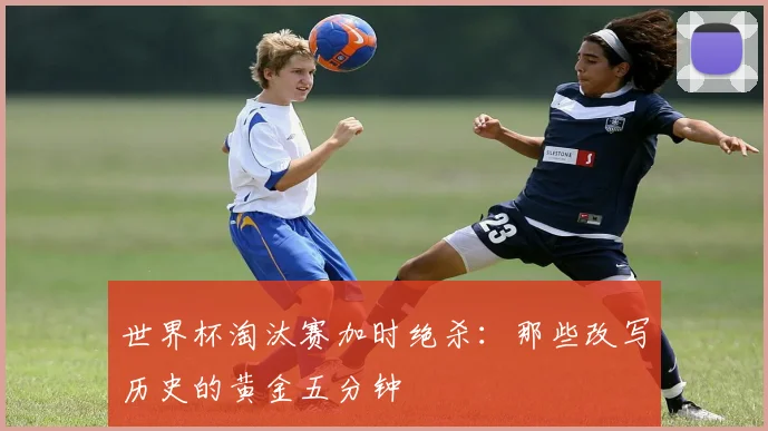 世界杯淘汰赛加时绝杀：那些改写历史的黄金五分钟