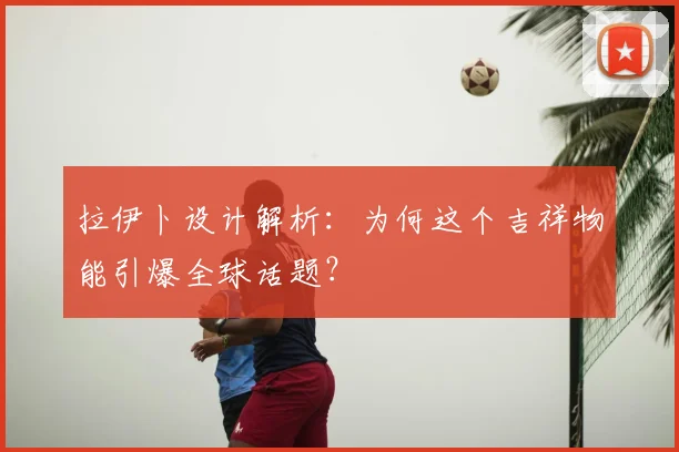 拉伊卜设计解析：为何这个吉祥物能引爆全球话题？
